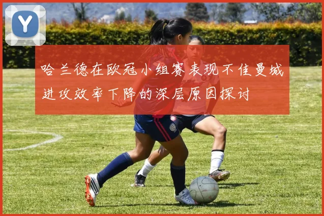 哈兰德在欧冠小组赛表现不佳曼城进攻效率下降的深层原因探讨